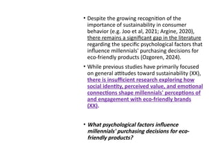 Example on
theoretical
gap statement
• Despite the growing recognition of the
importance of sustainability in consumer
behavior (e.g. Joo et al, 2021; Argine, 2020),
there remains a significant gap in the literature
regarding the specific psychological factors that
influence millennials' purchasing decisions for
eco-friendly products (Ozgoren, 2024).
• While previous studies have primarily focused
on general attitudes toward sustainability (XX),
there is insufficient research exploring how
social identity, perceived value, and emotional
connections shape millennials' perceptions of
and engagement with eco-friendly brands
(XX).
• What psychological factors influence
millennials' purchasing decisions for eco-
friendly products?
 