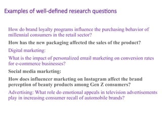 Examples of well-defined research questions
How do brand loyalty programs influence the purchasing behavior of
millennial consumers in the retail sector?
How has the new packaging affected the sales of the product?
Digital marketing:
What is the impact of personalized email marketing on conversion rates
for e-commerce businesses?
Social media marketing:
How does influencer marketing on Instagram affect the brand
perception of beauty products among Gen Z consumers?
Advertising: What role do emotional appeals in television advertisements
play in increasing consumer recall of automobile brands?
 