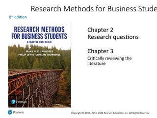 Copyright © 2019, 2016, 2012 Pearson Education, Inc. All Rights Reserved
Research Methods for Business Stude
8th
edition
Chapter 2
Research questions
Chapter 3
Critically reviewing the
literature
 