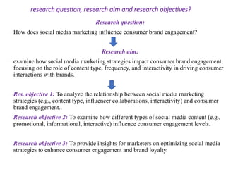 research question, research aim and research objectives?
Research question:
How does social media marketing influence consumer brand engagement?
Research aim:
examine how social media marketing strategies impact consumer brand engagement,
focusing on the role of content type, frequency, and interactivity in driving consumer
interactions with brands.
Res. objective 1: To analyze the relationship between social media marketing
strategies (e.g., content type, influencer collaborations, interactivity) and consumer
brand engagement..
Research objective 2: To examine how different types of social media content (e.g.,
promotional, informational, interactive) influence consumer engagement levels.
Research objective 3: To provide insights for marketers on optimizing social media
strategies to enhance consumer engagement and brand loyalty.
 