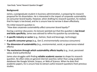Case Study: "James’ Research Question Struggle"
Background:
James, a postgraduate student in business administration, is preparing his research
proposal for his dissertation. He is interested in the impact of corporate sustainability
on consumer brand loyalty. However, when drafting his research question, he realizes
that his topic is too broad, and he is unsure how to narrow it down effectively.
His initial research question is:
"How does corporate sustainability affect consumer brand loyalty?"
During a seminar discussion, his lecturer pointed out that this question is too broad
and lacks specificity. James was advised to refine his question by considering:
• A specific industry or sector (e.g., fashion, food and beverage, technology)
• A specific consumer group (e.g., Gen Z, environmentally conscious consumers)
• The dimension of sustainability (e.g., environmental, social, or governance-related
efforts)
• The mechanism through which sustainability affects loyalty (e.g., trust, perceived
value, brand authenticity)
James also struggles with finding reliable academic sources to shape his research
question. He often relies on general internet searches rather than using academic
databases like Google Scholar, Scopus, or Web of Science. When he does find
academic papers, he is unsure how to extract useful research questions from previous
studies.
 
