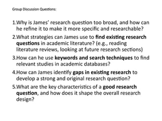 Group Discussion Questions:
1.Why is James’ research question too broad, and how can
he refine it to make it more specific and researchable?
2.What strategies can James use to find existing research
questions in academic literature? (e.g., reading
literature reviews, looking at future research sections)
3.How can he use keywords and search techniques to find
relevant studies in academic databases?
4.How can James identify gaps in existing research to
develop a strong and original research question?
5.What are the key characteristics of a good research
question, and how does it shape the overall research
design?
 