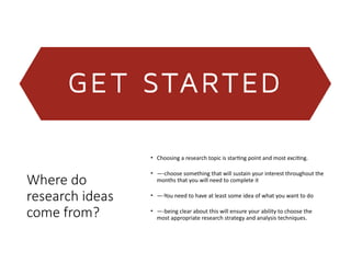 Where do
research ideas
come from?
• Choosing a research topic is starting point and most exciting.
• —-choose something that will sustain your interest throughout the
months that you will need to complete it
• —-You need to have at least some idea of what you want to do
• —-being clear about this will ensure your ability to choose the
most appropriate research strategy and analysis techniques.
 