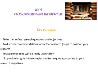 WHY?
REASONS FOR REVIEWING THE LITERATURE
Key purposes
To further refine research questions and objectives
To discover recommendations for further research (helps to position your
research)
To avoid repeating work already undertaken
To provide insights into strategies and techniques appropriate to your
research objectives
 