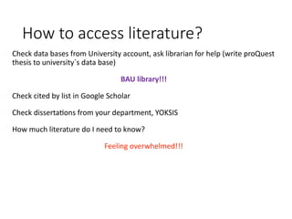 How to access literature?
Check data bases from University account, ask librarian for help (write proQuest
thesis to university`s data base)
BAU library!!!
Check cited by list in Google Scholar
Check dissertations from your department, YOKSIS
How much literature do I need to know?
Feeling overwhelmed!!!
 