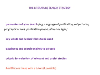 THE LITERATURE SEARCH STRATEGY
parameters of your search (e.g. Language of publication, subject area,
geographical area, publication period, literature type)
key words and search terms to be used
databases and search engines to be used
criteria for selection of relevant and useful studies
And Discuss these with a tutor (if possible)
 