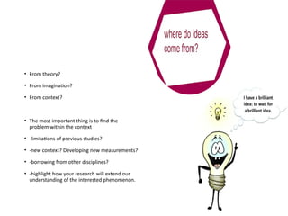 • From theory?
• From imagination?
• From context?
• The most important thing is to find the
problem within the context
• -limitations of previous studies?
• -new context? Developing new measurements?
• -borrowing from other disciplines?
• -highlight how your research will extend our
understanding of the interested phenomenon.
 