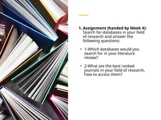 1. Assignment (handed by Week 4):
Search for databases in your field
of research and answer the
following questions:
• 1-Which databases would you
search for in your literature
review?
• 2-What are the best ranked
journals in your field of research,
how to access them?
 