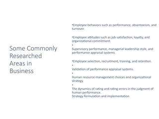 Some Commonly
Researched
Areas in
Business
•Employee behaviors such as performance, absenteeism, and
turnover.
•Employee attitudes such as job satisfaction, loyalty, and
organizational commitment.
•
Supervisory performance, managerial leadership style, and
performance appraisal systems.
•Employee selection, recruitment, training, and retention.
•
Validation of performance appraisal systems.
•
Human resource management choices and organizational
strategy.
•
The dynamics of rating and rating errors in the judgment of
human performance.
Strategy formulation and implementation
 
