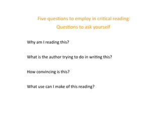 Five questions to employ in critical reading:
Questions to ask yourself
Why am I reading this?
What is the author trying to do in writing this?
How convincing is this?
What use can I make of this reading?
 