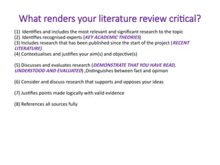 What renders your literature review critical?
(1) Identifies and includes the most relevant and significant research to the topic
(2) Identifies recognised experts (KEY ACADEMIC THEORIES)
(3) Includes research that has been published since the start of the project (RECENT
LITERATURE)
(4) Contextualises and justifies your aim(s) and objective(s)
(5) Discusses and evaluates research (DEMONSTRATE THAT YOU HAVE READ,
UNDERSTOOD AND EVALUATED) ,Distinguishes between fact and opinion
(6) Consider and discuss research that supports and opposes your ideas
(7) Justifies points made logically with valid evidence
(8) References all sources fully
 