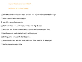 Is your literature review critical?
Attributes of a critical review
(1) Identifies and includes the most relevant and significant research to the topic
(2) Discusses and evaluates research
3) Identifies recognised experts
(4) Contextualises and justifies your aim(s) and objective(s)
(5) Consider and discuss research that supports and opposes your ideas
(6) Justifies points made logically with valid evidence
(7) Distinguishes between fact and opinion
(8) Includes research that has been published since the start of the project
(9) References all sources fully
 