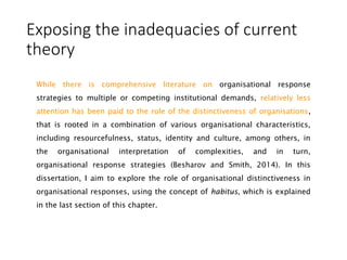 Exposing the inadequacies of current
theory
While there is comprehensive literature on organisational response
strategies to multiple or competing institutional demands, relatively less
attention has been paid to the role of the distinctiveness of organisations,
that is rooted in a combination of various organisational characteristics,
including resourcefulness, status, identity and culture, among others, in
the organisational interpretation of complexities, and in turn,
organisational response strategies (Besharov and Smith, 2014). In this
dissertation, I aim to explore the role of organisational distinctiveness in
organisational responses, using the concept of habitus, which is explained
in the last section of this chapter.
 