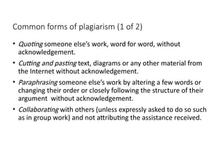 Common forms of plagiarism (1 of 2)
• Quoting someone else’s work, word for word, without
acknowledgement.
• Cutting and pasting text, diagrams or any other material from
the Internet without acknowledgement.
• Paraphrasing someone else’s work by altering a few words or
changing their order or closely following the structure of their
argument without acknowledgement.
• Collaborating with others (unless expressly asked to do so such
as in group work) and not attributing the assistance received.
 