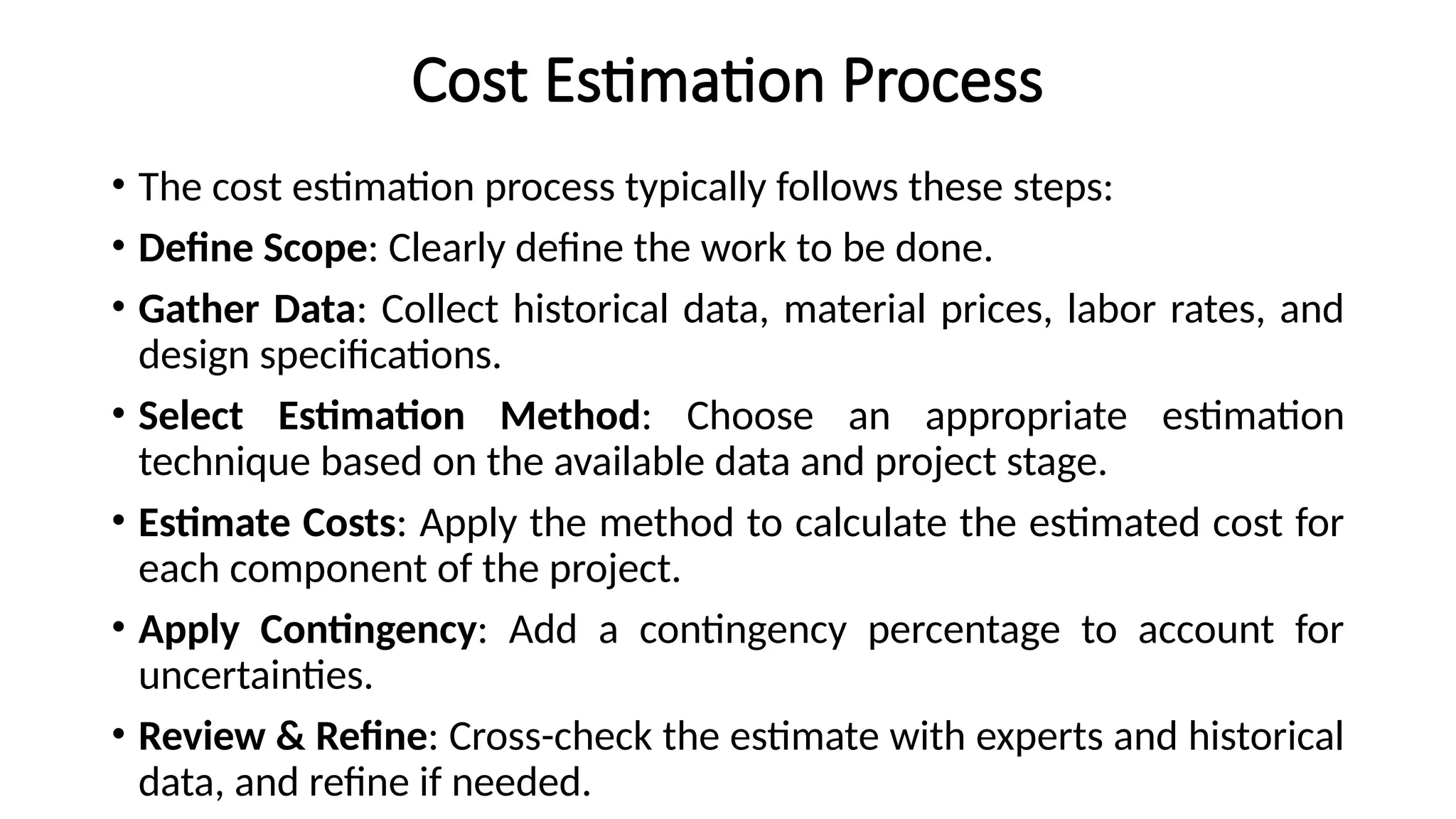 Cost Estimation Process
• The cost estimation process typically follows these steps:
• Define Scope: Clearly define the work to be done.
• Gather Data: Collect historical data, material prices, labor rates, and
design specifications.
• Select Estimation Method: Choose an appropriate estimation
technique based on the available data and project stage.
• Estimate Costs: Apply the method to calculate the estimated cost for
each component of the project.
• Apply Contingency: Add a contingency percentage to account for
uncertainties.
• Review & Refine: Cross-check the estimate with experts and historical
data, and refine if needed.
 