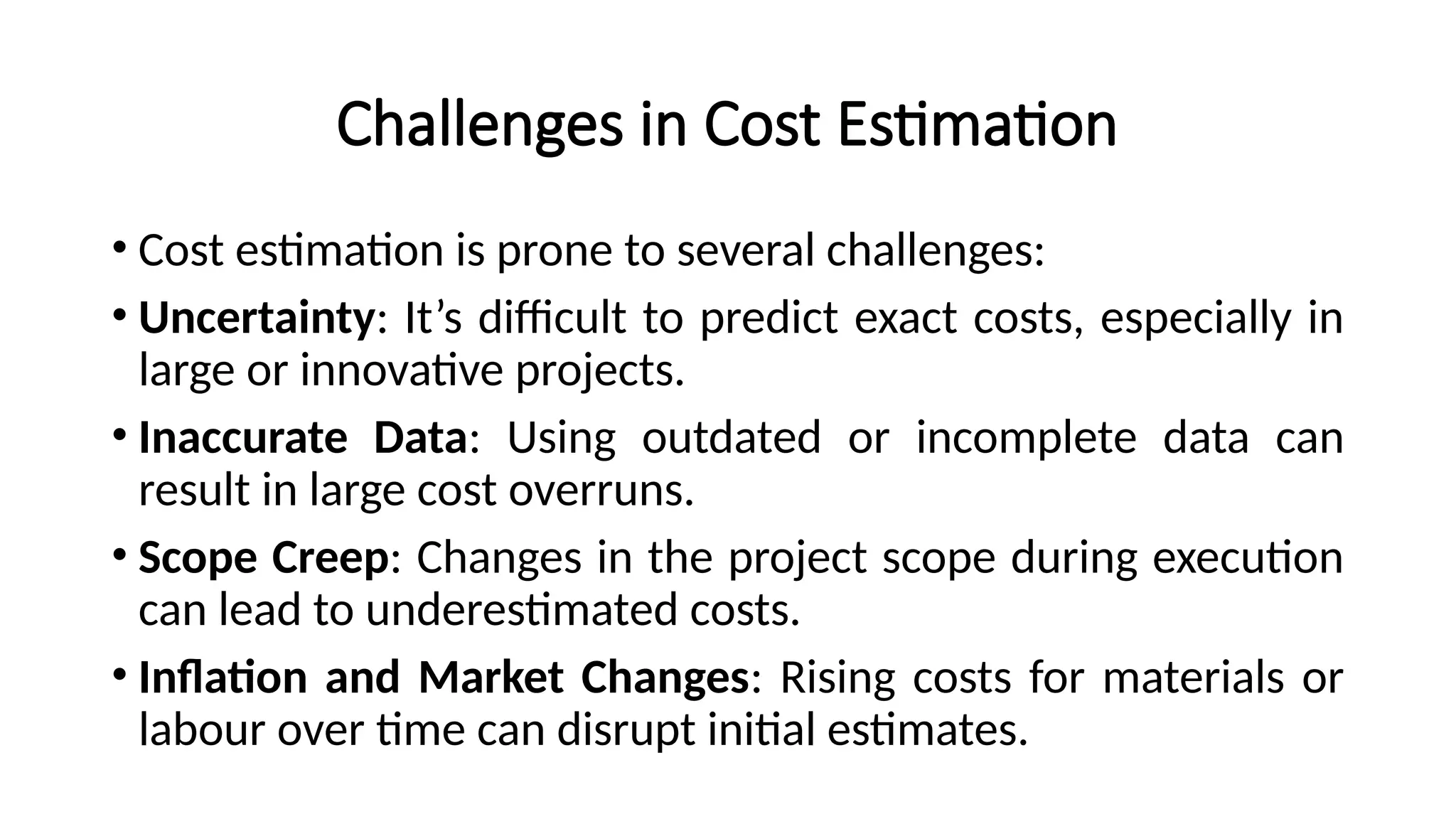 Challenges in Cost Estimation
• Cost estimation is prone to several challenges:
• Uncertainty: It’s difficult to predict exact costs, especially in
large or innovative projects.
• Inaccurate Data: Using outdated or incomplete data can
result in large cost overruns.
• Scope Creep: Changes in the project scope during execution
can lead to underestimated costs.
• Inflation and Market Changes: Rising costs for materials or
labour over time can disrupt initial estimates.
 