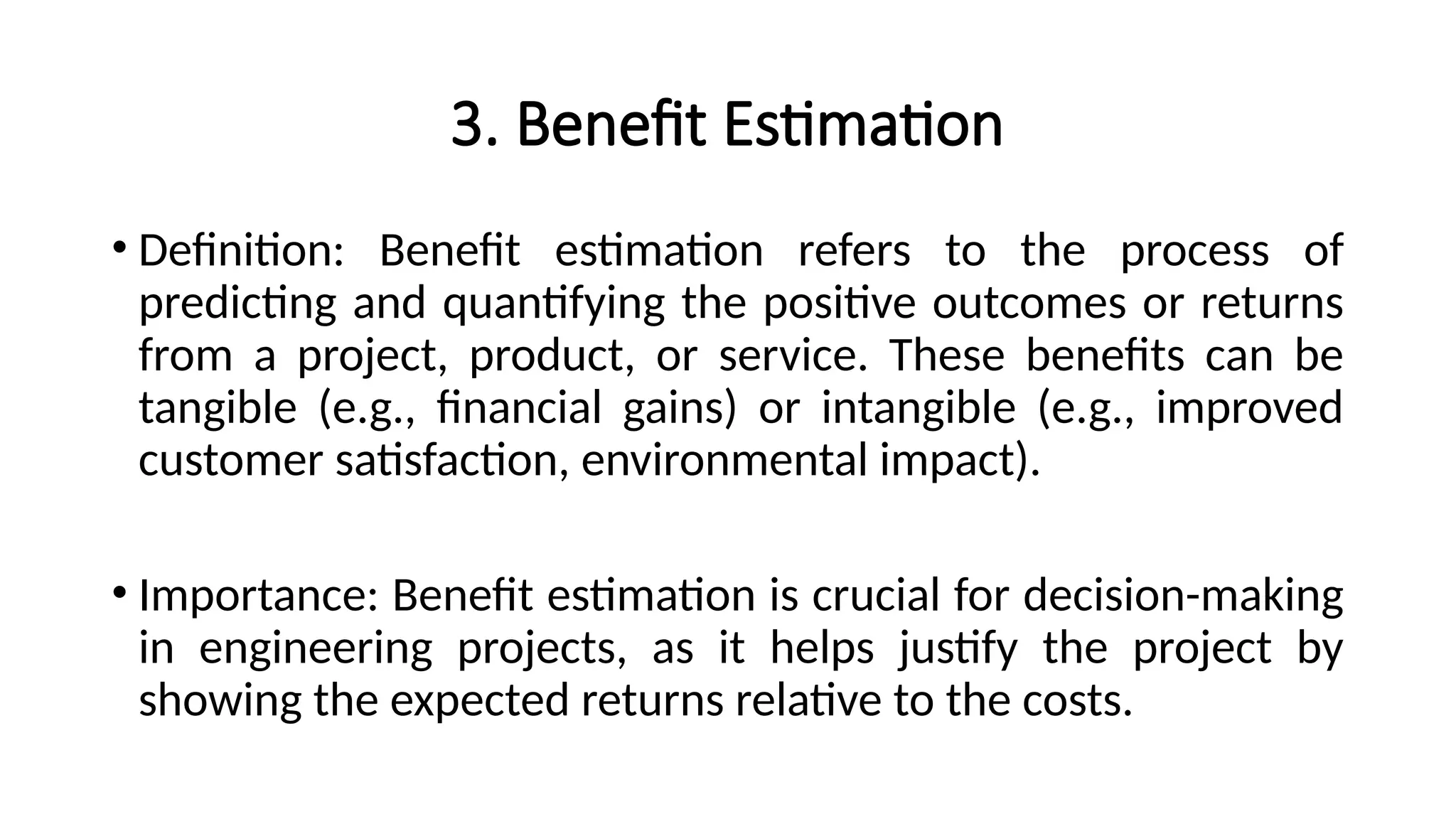 3. Benefit Estimation
• Definition: Benefit estimation refers to the process of
predicting and quantifying the positive outcomes or returns
from a project, product, or service. These benefits can be
tangible (e.g., financial gains) or intangible (e.g., improved
customer satisfaction, environmental impact).
• Importance: Benefit estimation is crucial for decision-making
in engineering projects, as it helps justify the project by
showing the expected returns relative to the costs.
 