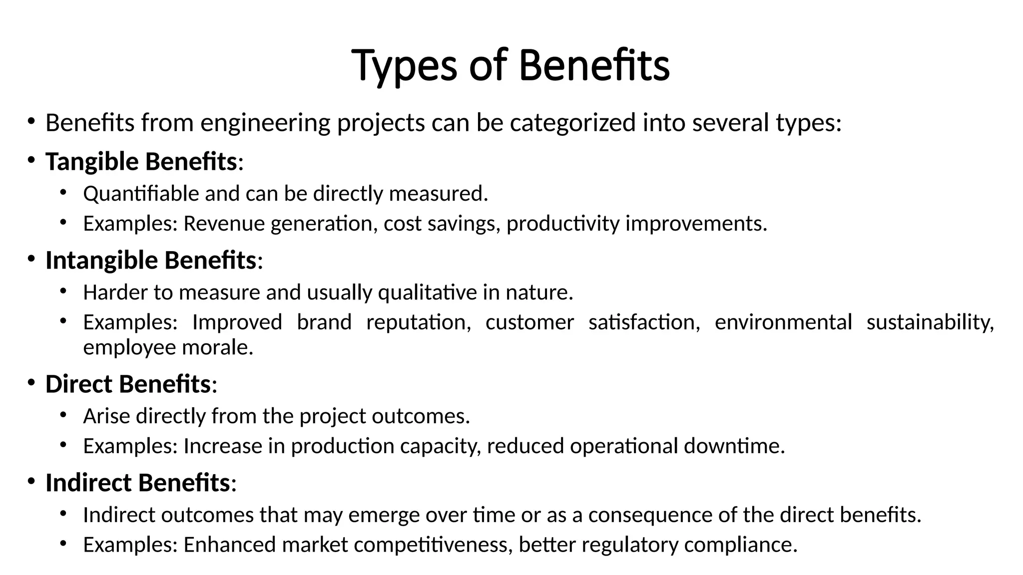 Types of Benefits
• Benefits from engineering projects can be categorized into several types:
• Tangible Benefits:
• Quantifiable and can be directly measured.
• Examples: Revenue generation, cost savings, productivity improvements.
• Intangible Benefits:
• Harder to measure and usually qualitative in nature.
• Examples: Improved brand reputation, customer satisfaction, environmental sustainability,
employee morale.
• Direct Benefits:
• Arise directly from the project outcomes.
• Examples: Increase in production capacity, reduced operational downtime.
• Indirect Benefits:
• Indirect outcomes that may emerge over time or as a consequence of the direct benefits.
• Examples: Enhanced market competitiveness, better regulatory compliance.
 