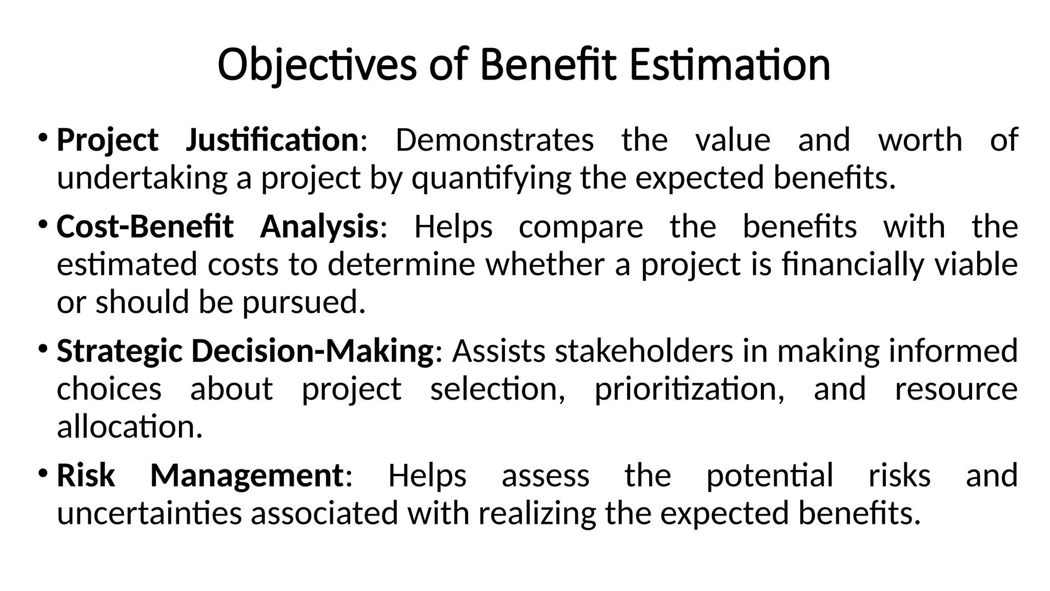 Objectives of Benefit Estimation
• Project Justification: Demonstrates the value and worth of
undertaking a project by quantifying the expected benefits.
• Cost-Benefit Analysis: Helps compare the benefits with the
estimated costs to determine whether a project is financially viable
or should be pursued.
• Strategic Decision-Making: Assists stakeholders in making informed
choices about project selection, prioritization, and resource
allocation.
• Risk Management: Helps assess the potential risks and
uncertainties associated with realizing the expected benefits.
 