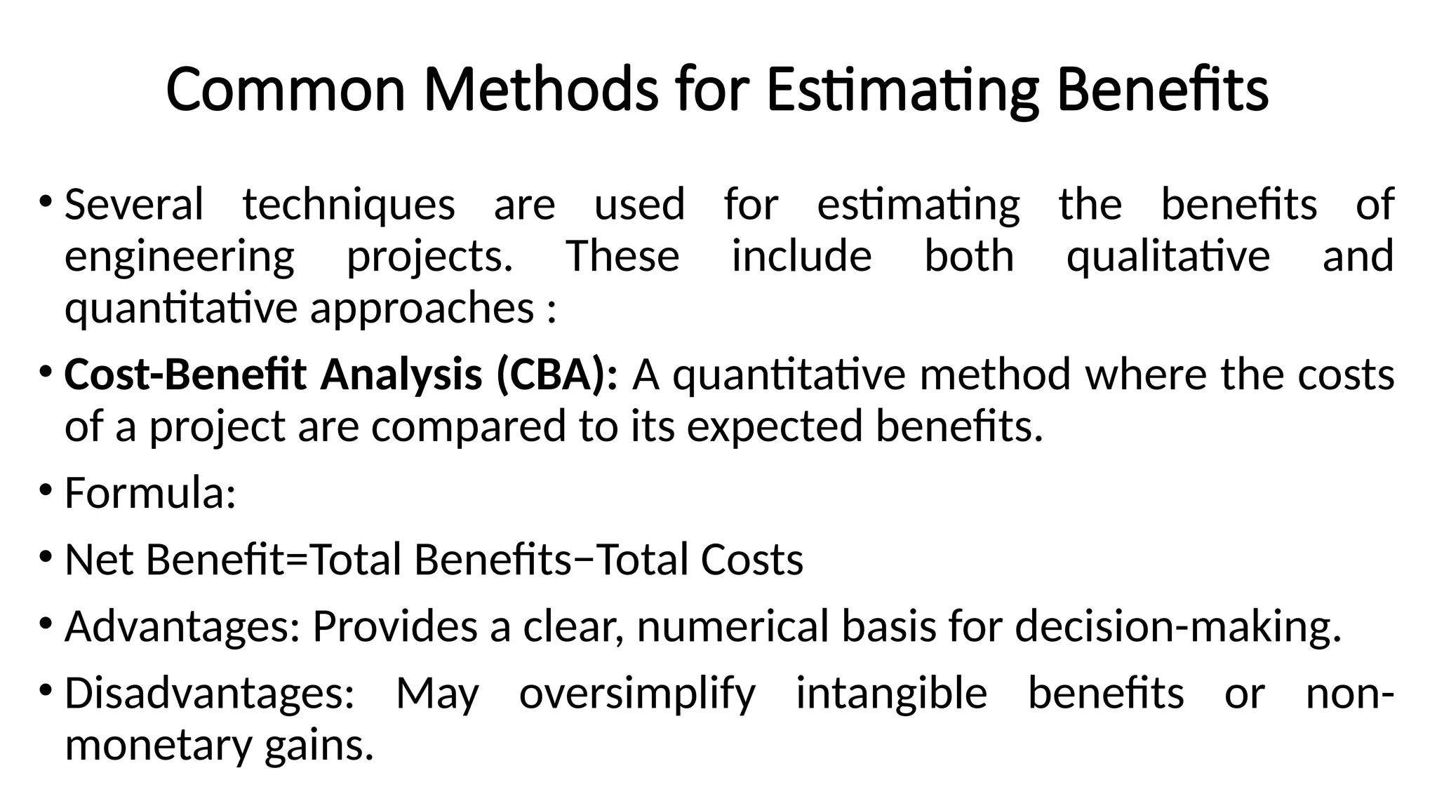 Common Methods for Estimating Benefits
• Several techniques are used for estimating the benefits of
engineering projects. These include both qualitative and
quantitative approaches :
• Cost-Benefit Analysis (CBA): A quantitative method where the costs
of a project are compared to its expected benefits.
• Formula:
• Net Benefit=Total Benefits−Total Costs
• Advantages: Provides a clear, numerical basis for decision-making.
• Disadvantages: May oversimplify intangible benefits or non-
monetary gains.
 