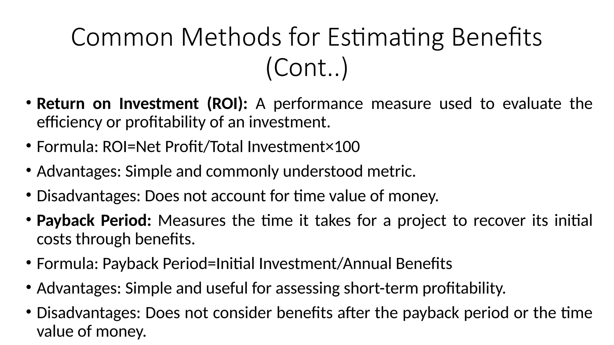 Common Methods for Estimating Benefits
(Cont..)
• Return on Investment (ROI): A performance measure used to evaluate the
efficiency or profitability of an investment.
• Formula: ROI=Net Profit/Total Investment×100
• Advantages: Simple and commonly understood metric.
• Disadvantages: Does not account for time value of money.
• Payback Period: Measures the time it takes for a project to recover its initial
costs through benefits.
• Formula: Payback Period=Initial Investment/Annual Benefits
• Advantages: Simple and useful for assessing short-term profitability.
• Disadvantages: Does not consider benefits after the payback period or the time
value of money.
 