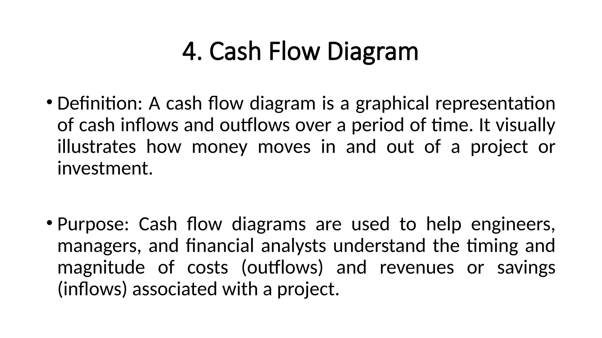 4. Cash Flow Diagram
• Definition: A cash flow diagram is a graphical representation
of cash inflows and outflows over a period of time. It visually
illustrates how money moves in and out of a project or
investment.
• Purpose: Cash flow diagrams are used to help engineers,
managers, and financial analysts understand the timing and
magnitude of costs (outflows) and revenues or savings
(inflows) associated with a project.
 