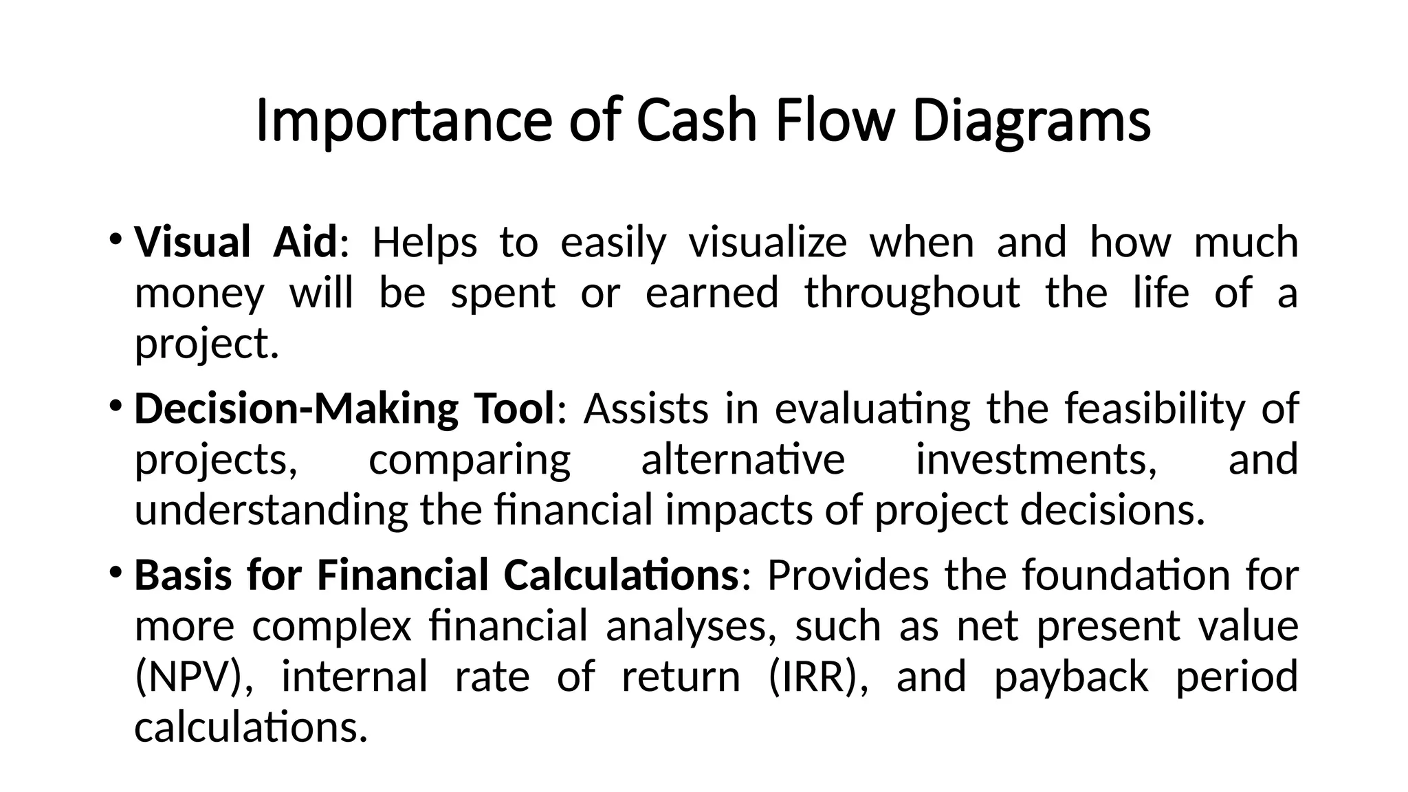 Importance of Cash Flow Diagrams
• Visual Aid: Helps to easily visualize when and how much
money will be spent or earned throughout the life of a
project.
• Decision-Making Tool: Assists in evaluating the feasibility of
projects, comparing alternative investments, and
understanding the financial impacts of project decisions.
• Basis for Financial Calculations: Provides the foundation for
more complex financial analyses, such as net present value
(NPV), internal rate of return (IRR), and payback period
calculations.
 