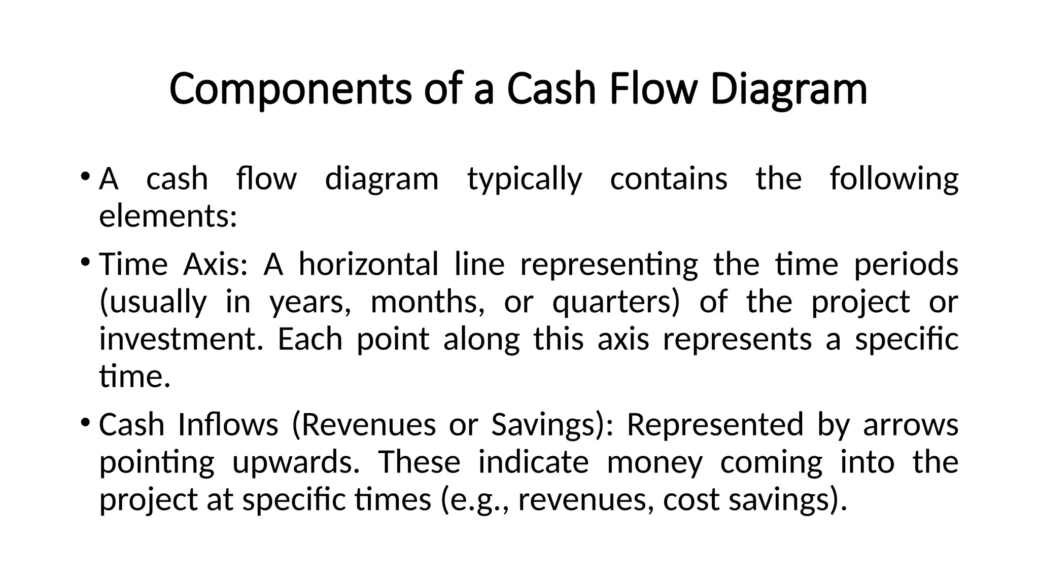 Components of a Cash Flow Diagram
• A cash flow diagram typically contains the following
elements:
• Time Axis: A horizontal line representing the time periods
(usually in years, months, or quarters) of the project or
investment. Each point along this axis represents a specific
time.
• Cash Inflows (Revenues or Savings): Represented by arrows
pointing upwards. These indicate money coming into the
project at specific times (e.g., revenues, cost savings).
 