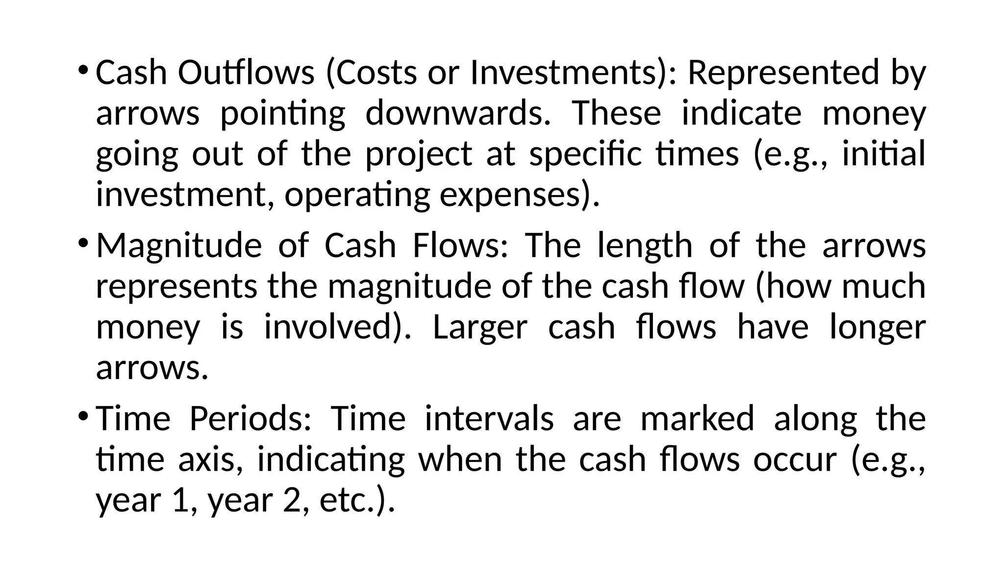 •Cash Outflows (Costs or Investments): Represented by
arrows pointing downwards. These indicate money
going out of the project at specific times (e.g., initial
investment, operating expenses).
•Magnitude of Cash Flows: The length of the arrows
represents the magnitude of the cash flow (how much
money is involved). Larger cash flows have longer
arrows.
•Time Periods: Time intervals are marked along the
time axis, indicating when the cash flows occur (e.g.,
year 1, year 2, etc.).
 