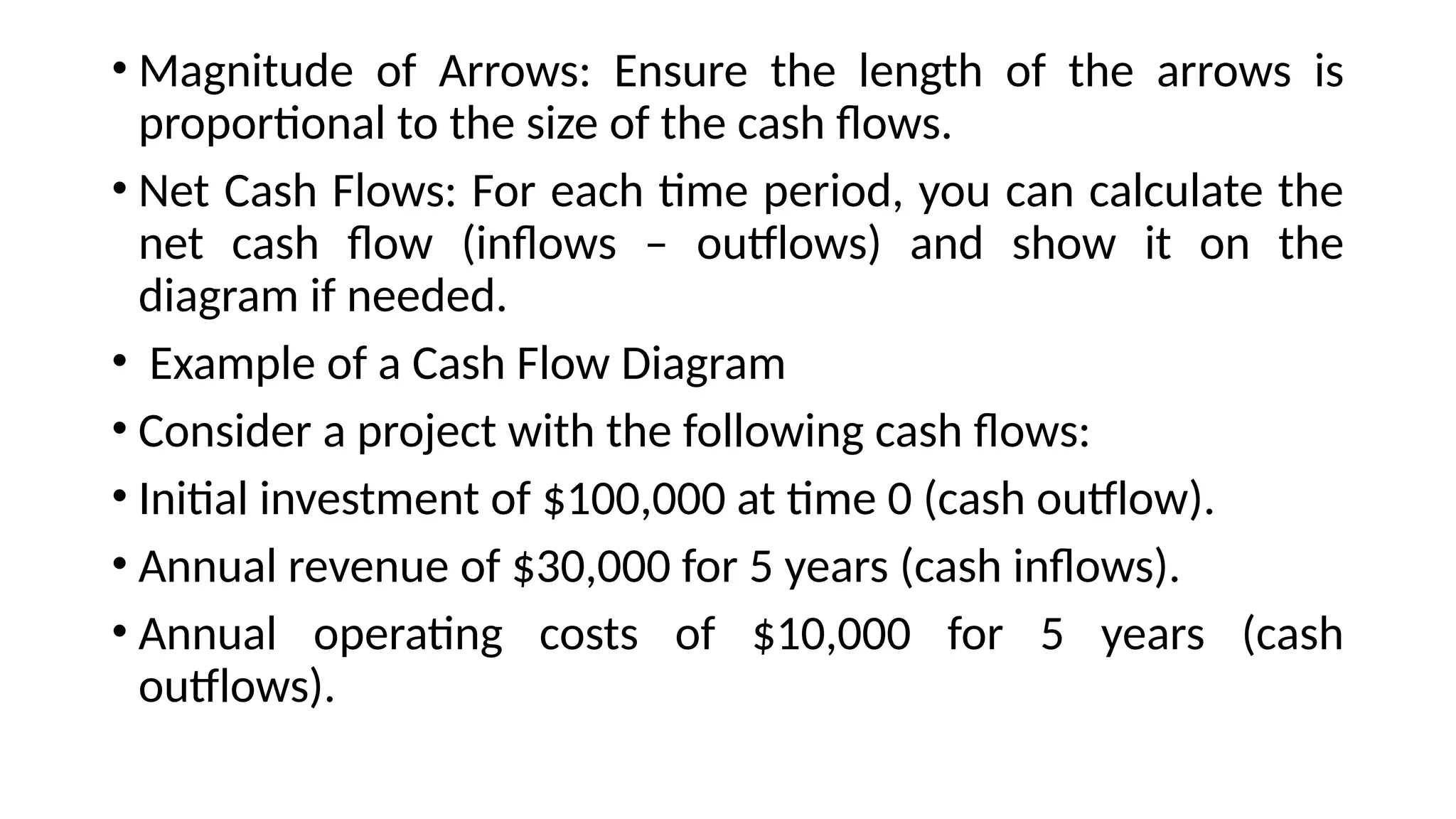 • Magnitude of Arrows: Ensure the length of the arrows is
proportional to the size of the cash flows.
• Net Cash Flows: For each time period, you can calculate the
net cash flow (inflows – outflows) and show it on the
diagram if needed.
• Example of a Cash Flow Diagram
• Consider a project with the following cash flows:
• Initial investment of $100,000 at time 0 (cash outflow).
• Annual revenue of $30,000 for 5 years (cash inflows).
• Annual operating costs of $10,000 for 5 years (cash
outflows).
 