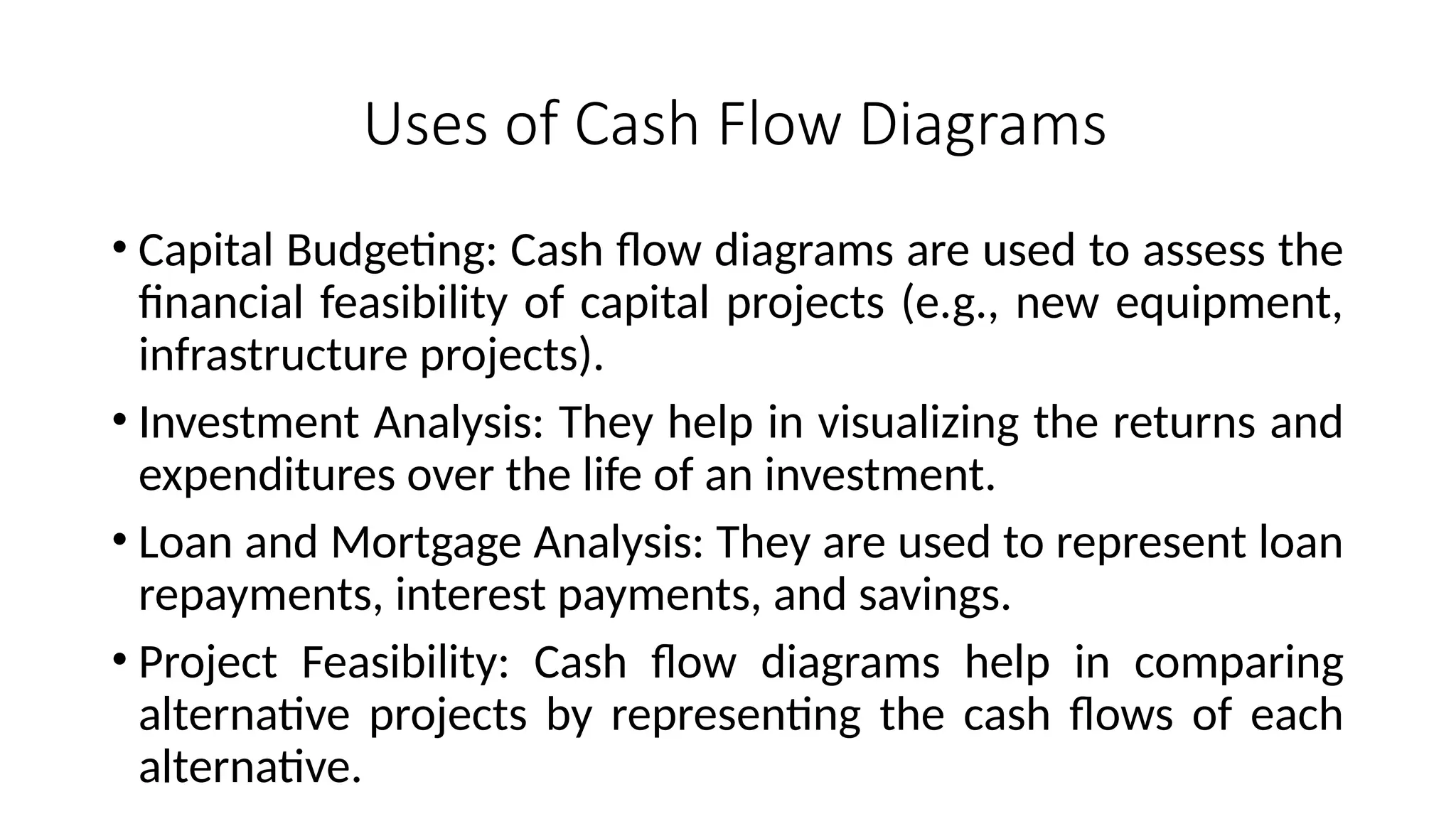 Uses of Cash Flow Diagrams
• Capital Budgeting: Cash flow diagrams are used to assess the
financial feasibility of capital projects (e.g., new equipment,
infrastructure projects).
• Investment Analysis: They help in visualizing the returns and
expenditures over the life of an investment.
• Loan and Mortgage Analysis: They are used to represent loan
repayments, interest payments, and savings.
• Project Feasibility: Cash flow diagrams help in comparing
alternative projects by representing the cash flows of each
alternative.
 
