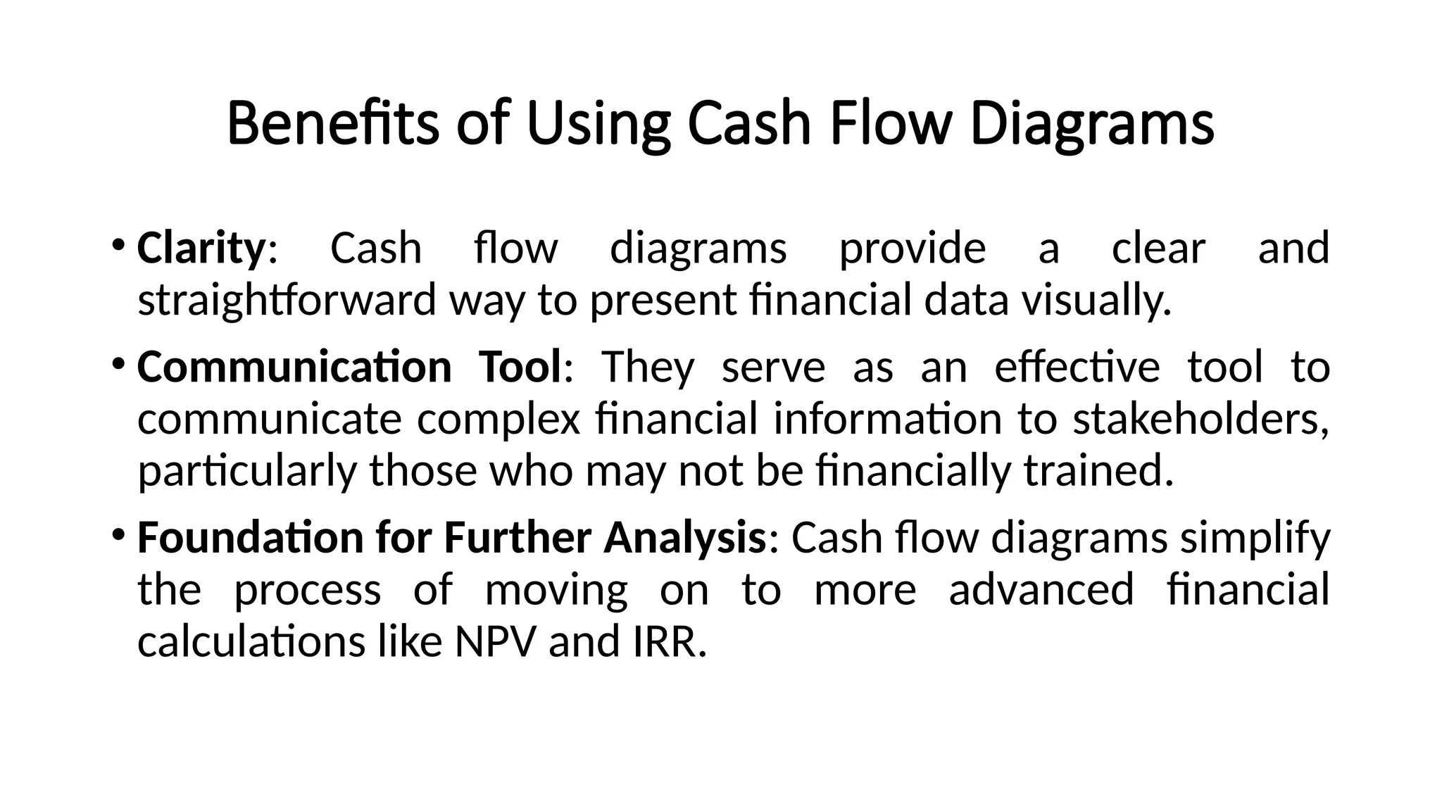 Benefits of Using Cash Flow Diagrams
• Clarity: Cash flow diagrams provide a clear and
straightforward way to present financial data visually.
• Communication Tool: They serve as an effective tool to
communicate complex financial information to stakeholders,
particularly those who may not be financially trained.
• Foundation for Further Analysis: Cash flow diagrams simplify
the process of moving on to more advanced financial
calculations like NPV and IRR.
 