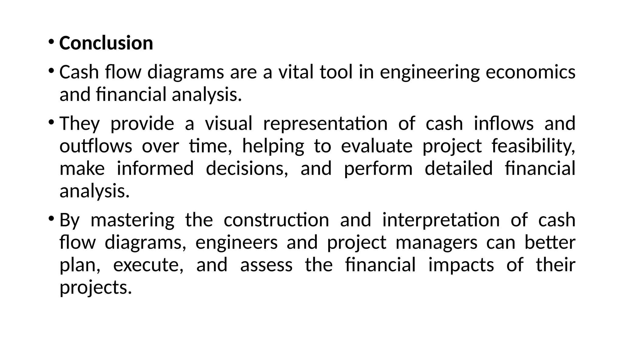 • Conclusion
• Cash flow diagrams are a vital tool in engineering economics
and financial analysis.
• They provide a visual representation of cash inflows and
outflows over time, helping to evaluate project feasibility,
make informed decisions, and perform detailed financial
analysis.
• By mastering the construction and interpretation of cash
flow diagrams, engineers and project managers can better
plan, execute, and assess the financial impacts of their
projects.
 