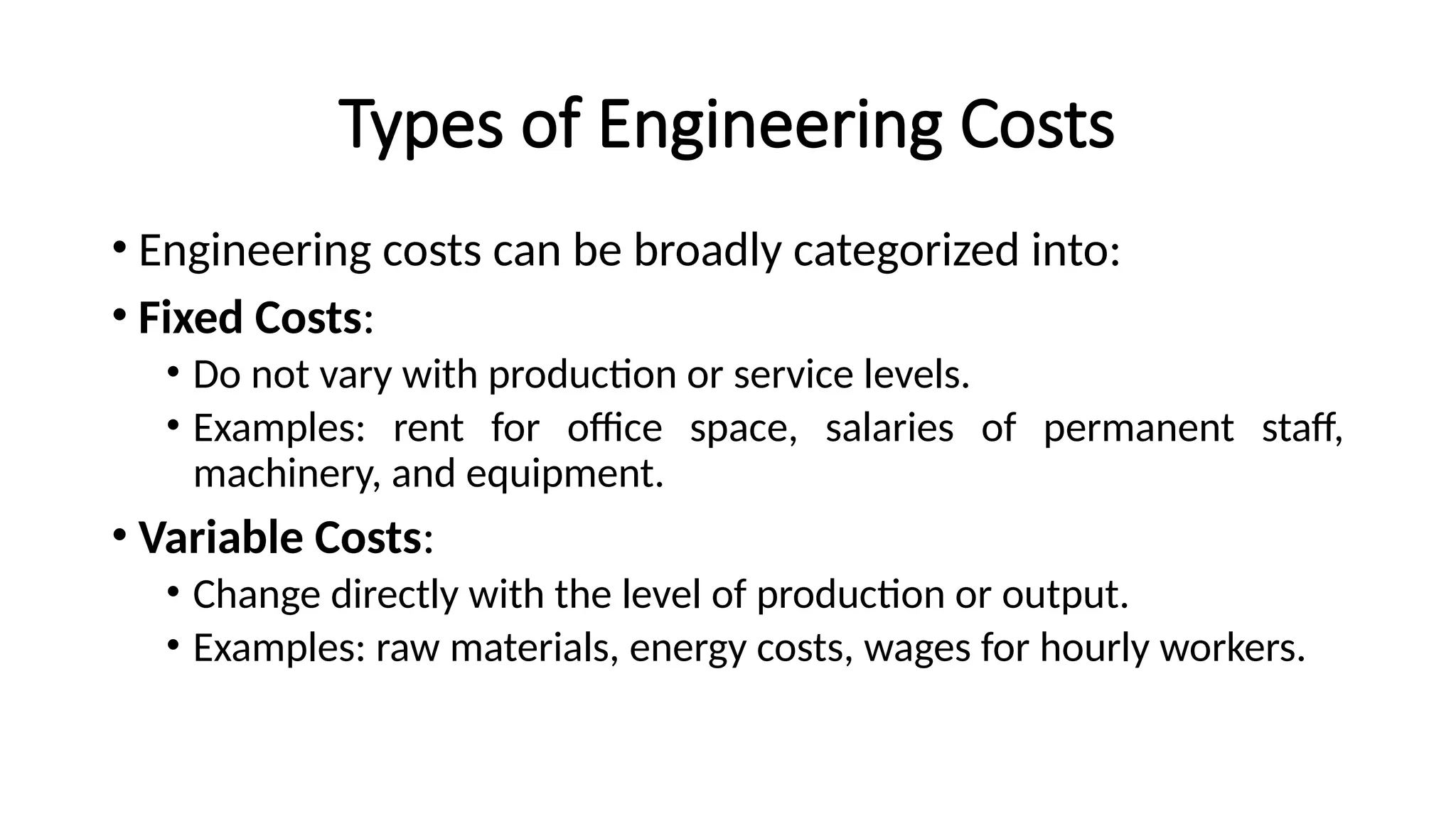 Types of Engineering Costs
• Engineering costs can be broadly categorized into:
• Fixed Costs:
• Do not vary with production or service levels.
• Examples: rent for office space, salaries of permanent staff,
machinery, and equipment.
• Variable Costs:
• Change directly with the level of production or output.
• Examples: raw materials, energy costs, wages for hourly workers.
 