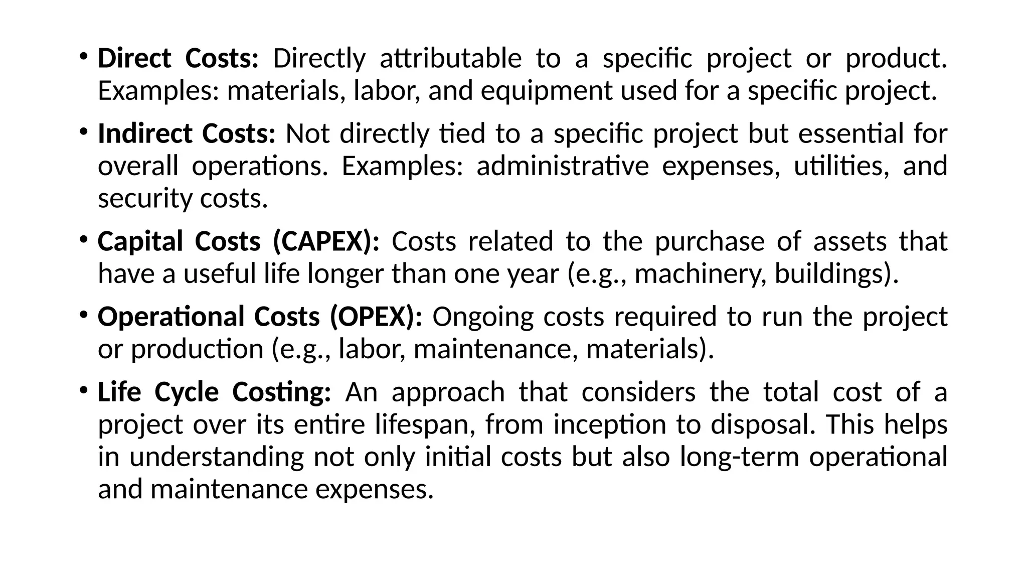 • Direct Costs: Directly attributable to a specific project or product.
Examples: materials, labor, and equipment used for a specific project.
• Indirect Costs: Not directly tied to a specific project but essential for
overall operations. Examples: administrative expenses, utilities, and
security costs.
• Capital Costs (CAPEX): Costs related to the purchase of assets that
have a useful life longer than one year (e.g., machinery, buildings).
• Operational Costs (OPEX): Ongoing costs required to run the project
or production (e.g., labor, maintenance, materials).
• Life Cycle Costing: An approach that considers the total cost of a
project over its entire lifespan, from inception to disposal. This helps
in understanding not only initial costs but also long-term operational
and maintenance expenses.
 