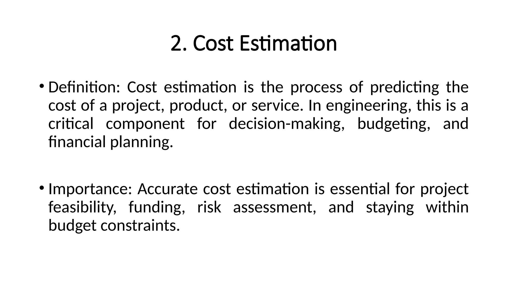 2. Cost Estimation
• Definition: Cost estimation is the process of predicting the
cost of a project, product, or service. In engineering, this is a
critical component for decision-making, budgeting, and
financial planning.
• Importance: Accurate cost estimation is essential for project
feasibility, funding, risk assessment, and staying within
budget constraints.
 