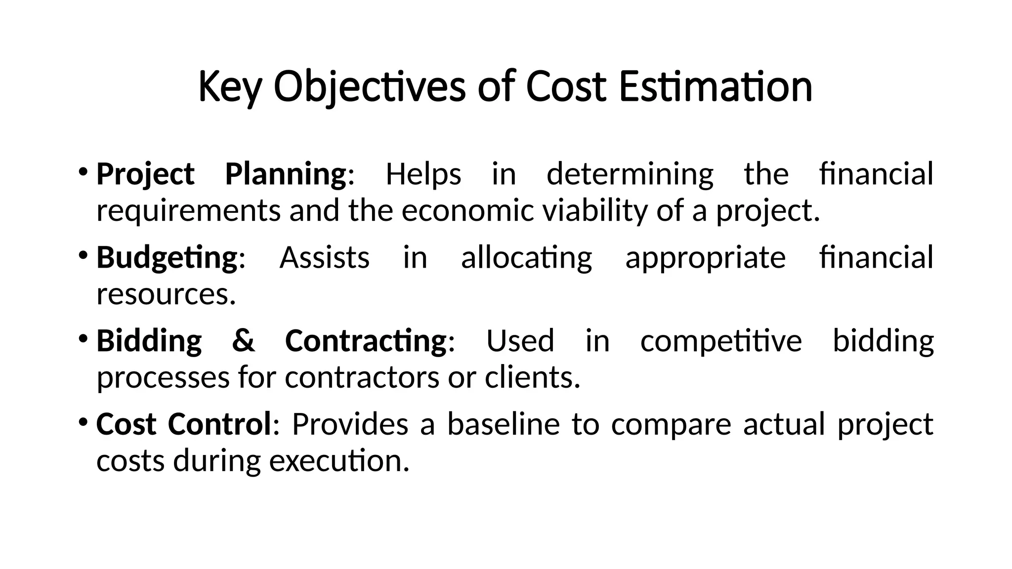 Key Objectives of Cost Estimation
• Project Planning: Helps in determining the financial
requirements and the economic viability of a project.
• Budgeting: Assists in allocating appropriate financial
resources.
• Bidding & Contracting: Used in competitive bidding
processes for contractors or clients.
• Cost Control: Provides a baseline to compare actual project
costs during execution.
 