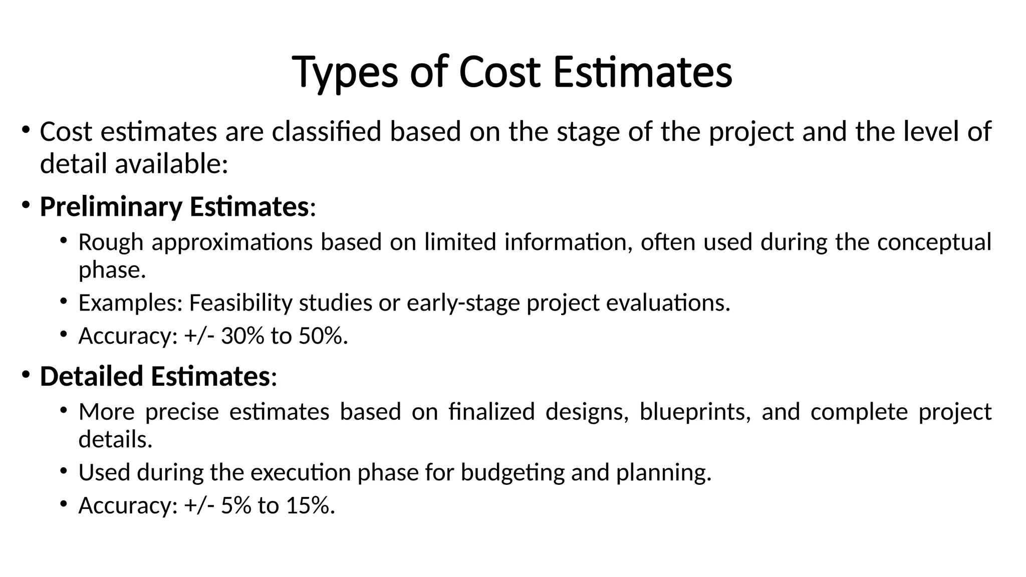 Types of Cost Estimates
• Cost estimates are classified based on the stage of the project and the level of
detail available:
• Preliminary Estimates:
• Rough approximations based on limited information, often used during the conceptual
phase.
• Examples: Feasibility studies or early-stage project evaluations.
• Accuracy: +/- 30% to 50%.
• Detailed Estimates:
• More precise estimates based on finalized designs, blueprints, and complete project
details.
• Used during the execution phase for budgeting and planning.
• Accuracy: +/- 5% to 15%.
 