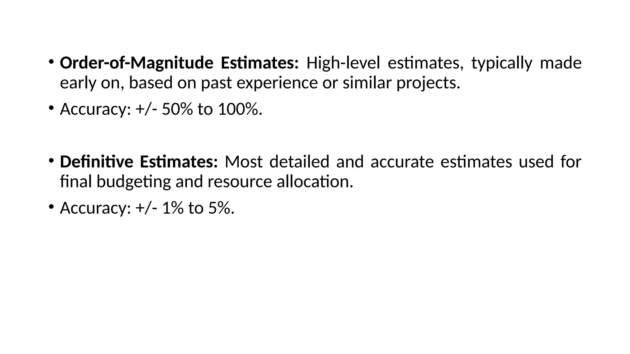 • Order-of-Magnitude Estimates: High-level estimates, typically made
early on, based on past experience or similar projects.
• Accuracy: +/- 50% to 100%.
• Definitive Estimates: Most detailed and accurate estimates used for
final budgeting and resource allocation.
• Accuracy: +/- 1% to 5%.
 