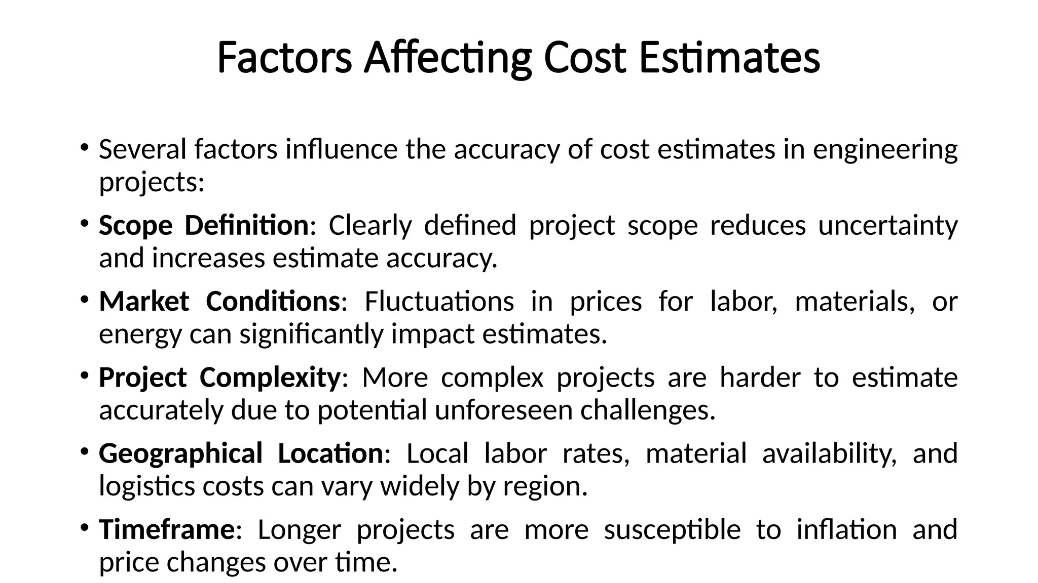 Factors Affecting Cost Estimates
• Several factors influence the accuracy of cost estimates in engineering
projects:
• Scope Definition: Clearly defined project scope reduces uncertainty
and increases estimate accuracy.
• Market Conditions: Fluctuations in prices for labor, materials, or
energy can significantly impact estimates.
• Project Complexity: More complex projects are harder to estimate
accurately due to potential unforeseen challenges.
• Geographical Location: Local labor rates, material availability, and
logistics costs can vary widely by region.
• Timeframe: Longer projects are more susceptible to inflation and
price changes over time.
 