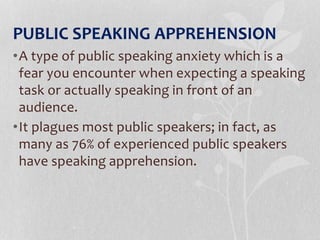 PUBLIC SPEAKING APPREHENSION
•A type of public speaking anxiety which is a
fear you encounter when expecting a speaking
task or actually speaking in front of an
audience.
•It plagues most public speakers; in fact, as
many as 76% of experienced public speakers
have speaking apprehension.
 