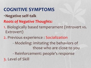 COGNITIVE SYMPTOMS
•Negative self-talk
Roots of Negative Thoughts:
1. Biologically based temperament (Introvert vs.
Extrovert)
2. Previous experience : Socialization
- Modeling: imitating the behaviors of
those who are close to you
- Reinforcement: people’s response
3. Level of Skill
 