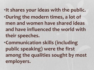 •It shares your ideas with the public.
•During the modern times, a lot of
men and women have shared ideas
and have influenced the world with
their speeches.
•Communication skills (including
public speaking) were the first
among the qualities sought by most
employers.
 