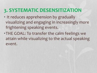 3. SYSTEMATIC DESENSITIZATION
• It reduces apprehension by gradually
visualizing and engaging in increasingly more
frightening speaking events.
•THE GOAL: To transfer the calm feelings we
attain while visualizing to the actual speaking
event.
 