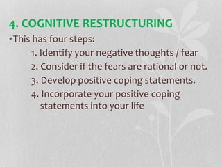 •This has four steps:
1. Identify your negative thoughts / fear
2. Consider if the fears are rational or not.
3. Develop positive coping statements.
4. Incorporate your positive coping
statements into your life
4. COGNITIVE RESTRUCTURING
 