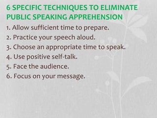 6 SPECIFIC TECHNIQUES TO ELIMINATE
PUBLIC SPEAKING APPREHENSION
1. Allow sufficient time to prepare.
2. Practice your speech aloud.
3. Choose an appropriate time to speak.
4. Use positive self-talk.
5. Face the audience.
6. Focus on your message.
 