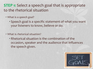 • What is a speech goal?
• Speech goal is a specific statement of what you want
your listeners to know, believe or do.
• What is rhetorical situation?
• Rhetorical situation is the combination of the
occasion, speaker and the audience that influences
the speech given.
STEP 1: Select a speech goal that is appropriate
to the rhetorical situation
 