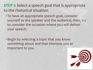 •To have an appropriate speech goal, consider
yourself as the speaker and the audience; then, try
to consider the occasion where you will deliver
your speech.
•Begin by selecting a topic that you know
something about and that interests you or
important to you.
STEP 1: Select a speech goal that is appropriate
to the rhetorical situation
 