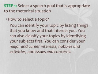 •How to select a topic?
You can identify your topic by listing things
that you know and that interest you. You
can also classify your topics by identifying
your subjects first. You can consider your
major and career interests, hobbies and
activities, and issues and concerns.
STEP 1: Select a speech goal that is appropriate
to the rhetorical situation
 