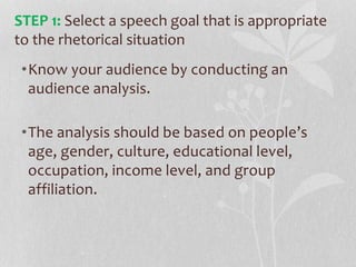 •Know your audience by conducting an
audience analysis.
•The analysis should be based on people’s
age, gender, culture, educational level,
occupation, income level, and group
affiliation.
STEP 1: Select a speech goal that is appropriate
to the rhetorical situation
 